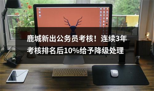 鹿城新出公务员考核！连续3年考核排名后10%给予降级处理