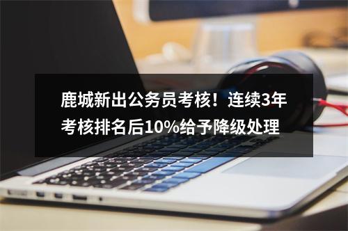 鹿城新出公务员考核！连续3年考核排名后10%给予降级处理