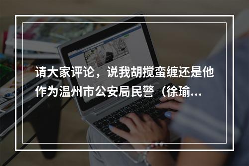 请大家评论，说我胡搅蛮缠还是他作为温州市公安局民警（徐瑜）的不该……