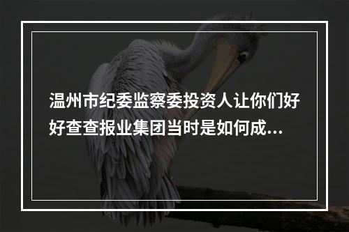 温州市纪委监察委投资人让你们好好查查报业集团当时是如何成立*温都金服*的！！！