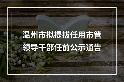 温州市拟提拔任用市管领导干部任前公示通告