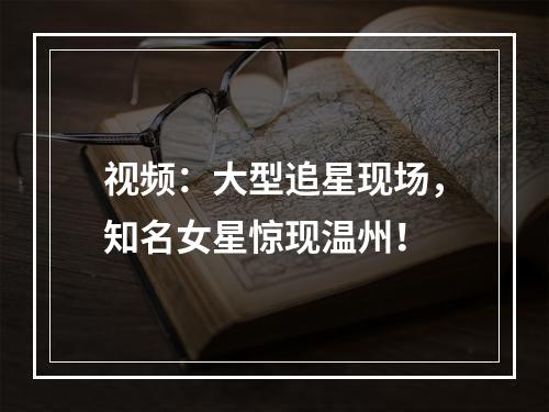 视频：大型追星现场，知名女星惊现温州！
