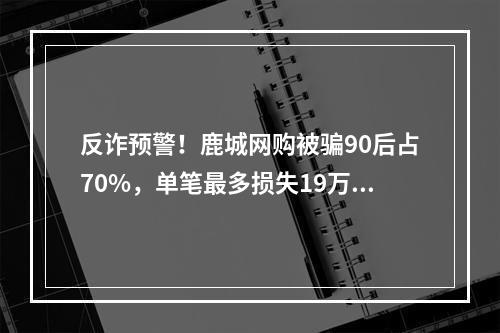 反诈预警！鹿城网购被骗90后占70%，单笔最多损失19万元