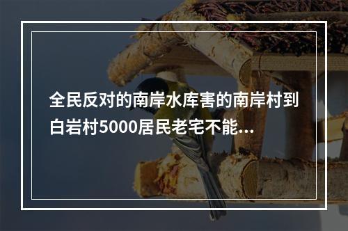 全民反对的南岸水库害的南岸村到白岩村5000居民老宅不能翻新