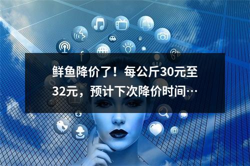 鲜鱼降价了！每公斤30元至32元，预计下次降价时间…