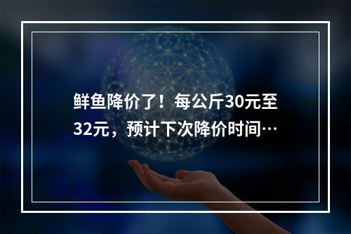 鲜鱼降价了！每公斤30元至32元，预计下次降价时间…