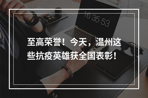 至高荣誉！今天，温州这些抗疫英雄获全国表彰！