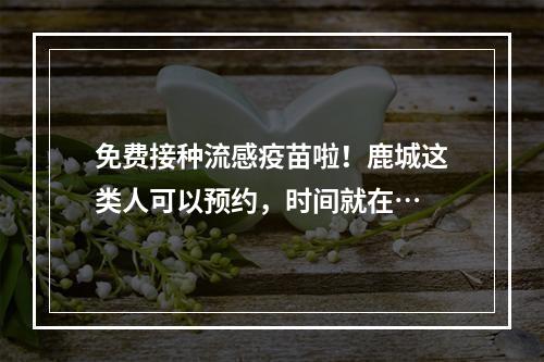 免费接种流感疫苗啦！鹿城这类人可以预约，时间就在…