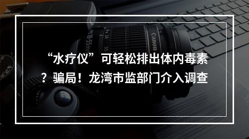 “水疗仪”可轻松排出体内毒素？骗局！龙湾市监部门介入调查