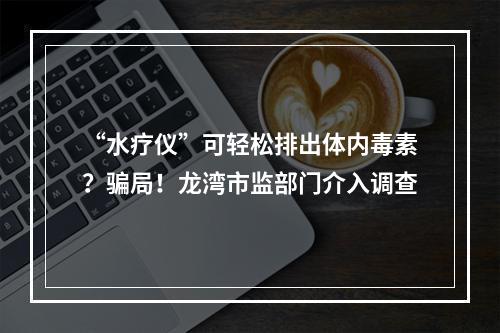 “水疗仪”可轻松排出体内毒素？骗局！龙湾市监部门介入调查