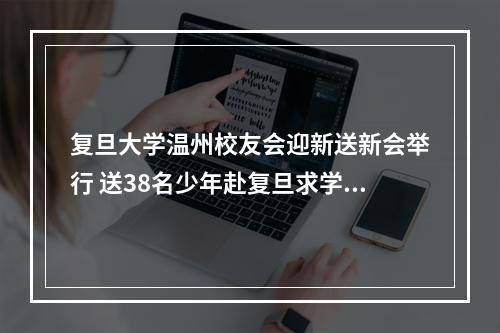 复旦大学温州校友会迎新送新会举行 送38名少年赴复旦求学，迎6名复旦硕士来温创业