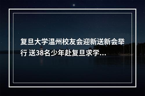复旦大学温州校友会迎新送新会举行 送38名少年赴复旦求学，迎6名复旦硕士来温创业