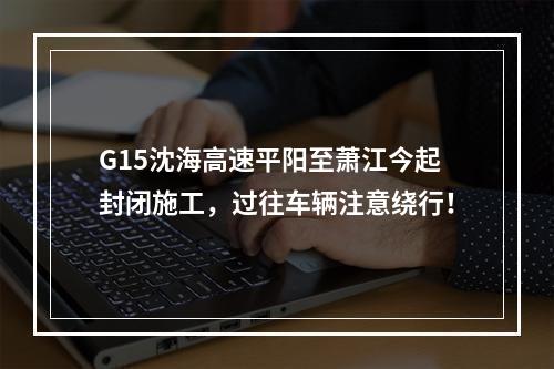 G15沈海高速平阳至萧江今起封闭施工，过往车辆注意绕行！