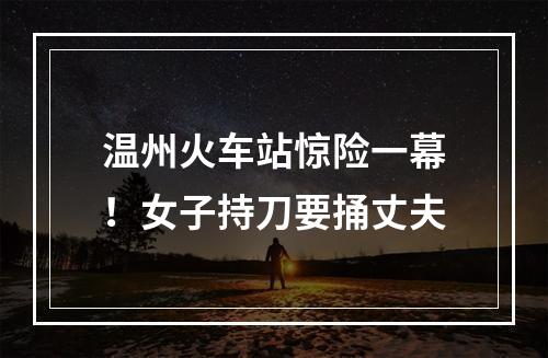 温州火车站惊险一幕！女子持刀要捅丈夫