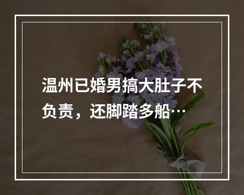 温州已婚男搞大肚子不负责，还脚踏多船…