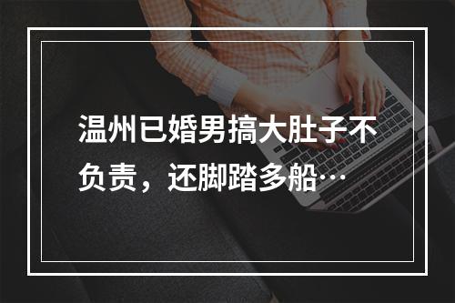 温州已婚男搞大肚子不负责，还脚踏多船…