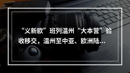 “义新欧”班列温州“大本营”验收移交，温州至中亚、欧洲陆上货运新通道蓄势待发