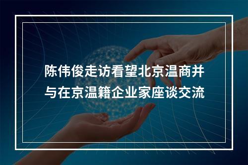 陈伟俊走访看望北京温商并与在京温籍企业家座谈交流
