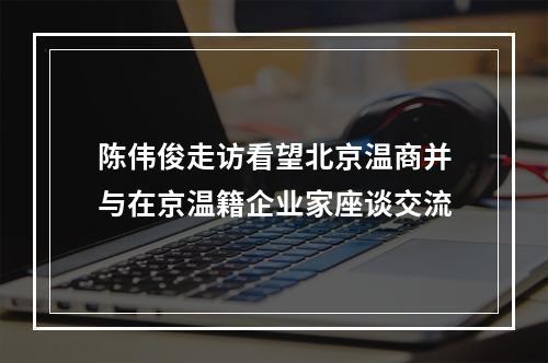 陈伟俊走访看望北京温商并与在京温籍企业家座谈交流