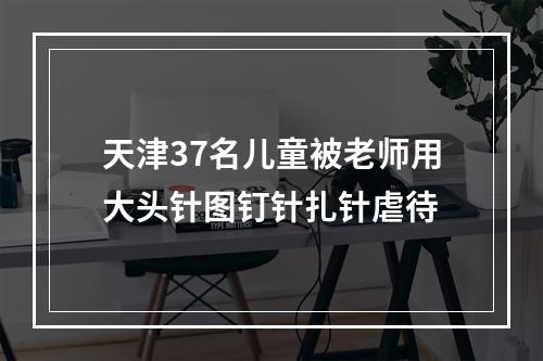 天津37名儿童被老师用大头针图钉针扎针虐待