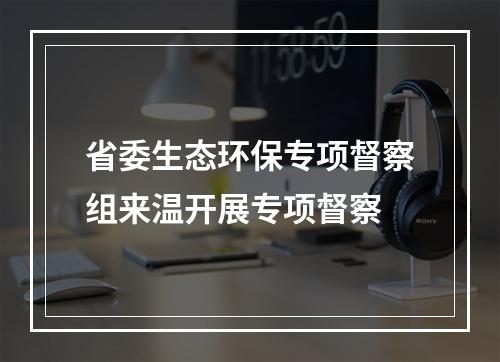 省委生态环保专项督察组来温开展专项督察