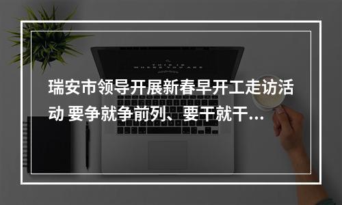 瑞安市领导开展新春早开工走访活动 要争就争前列、要干就干最好