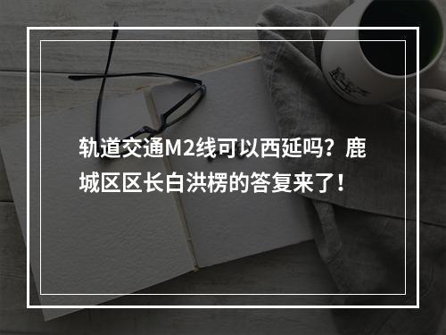 轨道交通M2线可以西延吗？鹿城区区长白洪楞的答复来了！
