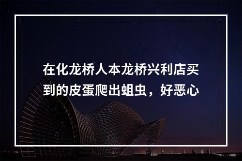 在化龙桥人本龙桥兴利店买到的皮蛋爬出蛆虫，好恶心