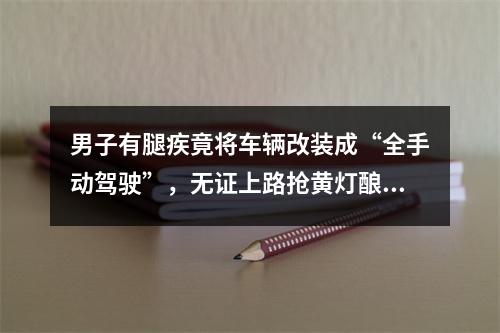 男子有腿疾竟将车辆改装成“全手动驾驶”，无证上路抢黄灯酿事故