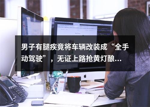 男子有腿疾竟将车辆改装成“全手动驾驶”，无证上路抢黄灯酿事故