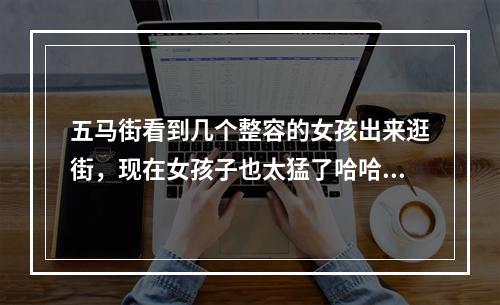 五马街看到几个整容的女孩出来逛街，现在女孩子也太猛了哈哈哈哈哈哈哈哈