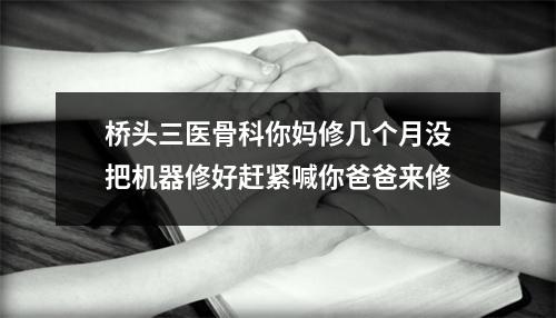 桥头三医骨科你妈修几个月没把机器修好赶紧喊你爸爸来修