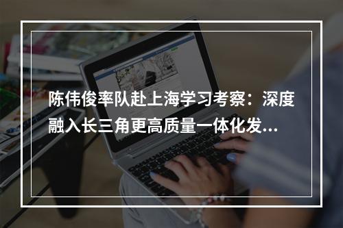 陈伟俊率队赴上海学习考察：深度融入长三角更高质量一体化发展