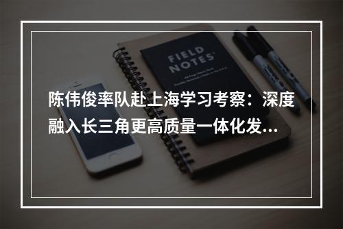 陈伟俊率队赴上海学习考察：深度融入长三角更高质量一体化发展
