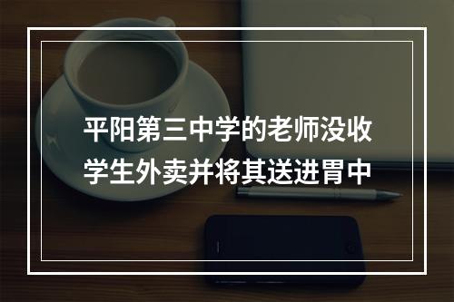 平阳第三中学的老师没收学生外卖并将其送进胃中