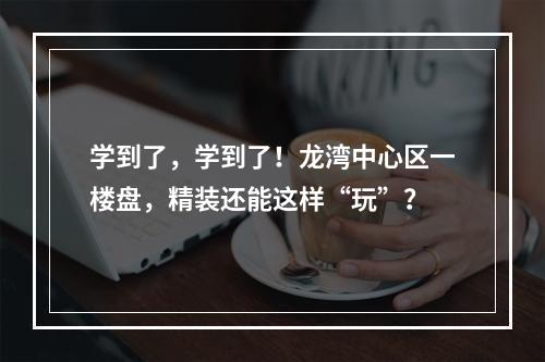 学到了，学到了！龙湾中心区一楼盘，精装还能这样“玩”？