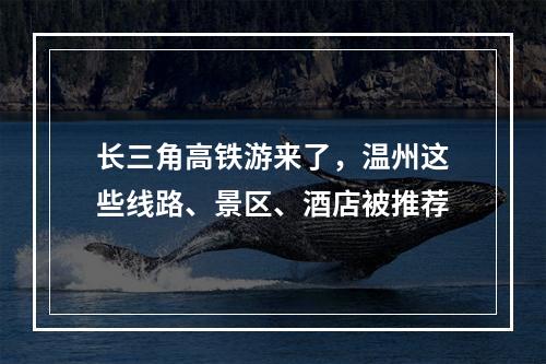 长三角高铁游来了，温州这些线路、景区、酒店被推荐