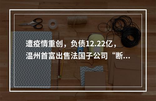 遭疫情重创，负债12.22亿，温州首富出售法国子公司“断臂求生”？
