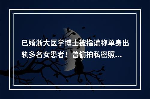 已婚浙大医学博士被指谎称单身出轨多名女患者！曾偷拍私密照威胁女方！