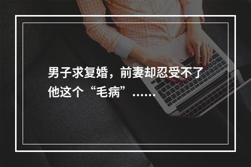 男子求复婚，前妻却忍受不了他这个“毛病”......