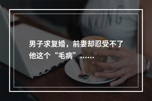 男子求复婚，前妻却忍受不了他这个“毛病”......
