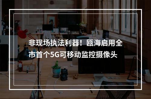 非现场执法利器！瓯海启用全市首个5G可移动监控摄像头