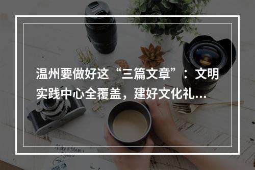 温州要做好这“三篇文章”：文明实践中心全覆盖，建好文化礼堂484家，讲好 ...
