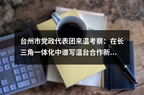 台州市党政代表团来温考察：在长三角一体化中谱写温台合作新篇章