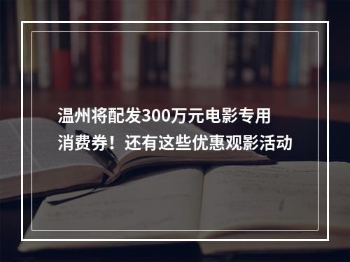 温州将配发300万元电影专用消费券！还有这些优惠观影活动