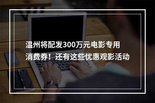 温州将配发300万元电影专用消费券！还有这些优惠观影活动