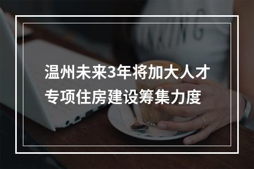 温州未来3年将加大人才专项住房建设筹集力度