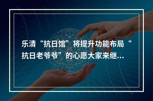 乐清“抗日馆”将提升功能布局“抗日老爷爷”的心愿大家来继承