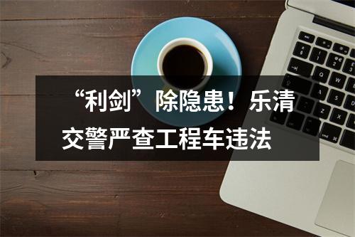“利剑”除隐患！乐清交警严查工程车违法