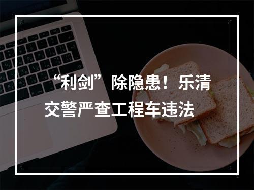 “利剑”除隐患！乐清交警严查工程车违法